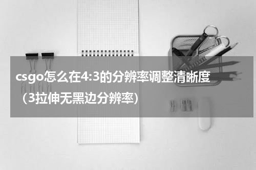 csgo怎么在4:3的分辨率调整清晰度（3拉伸无黑边分辨率）