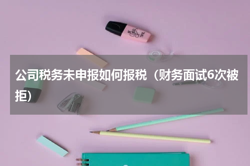 公司税务未申报如何报税（财务面试6次被拒）