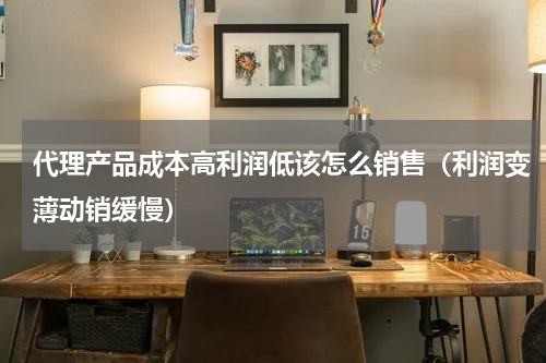 代理产品成本高利润低该怎么销售（利润变薄动销缓慢）