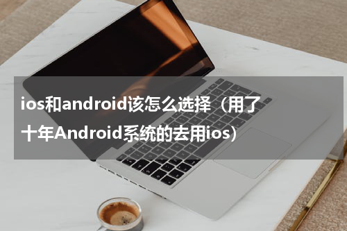 ios和android该怎么选择（用了十年Android系统的去用ios）