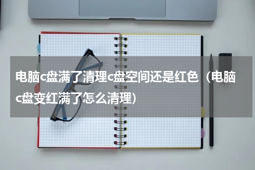 电脑c盘满了清理c盘空间还是红色（电脑c盘变红满了怎么清理）