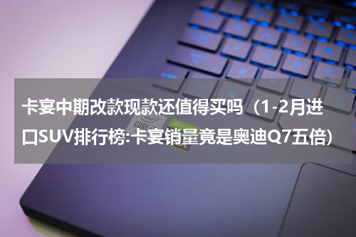 卡宴中期改款现款还值得买吗（1-2月进口SUV排行榜:卡宴销量竟是奥迪Q7五倍）