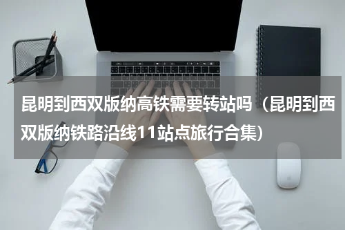 昆明到西双版纳高铁需要转站吗（昆明到西双版纳铁路沿线11站点旅行合集）