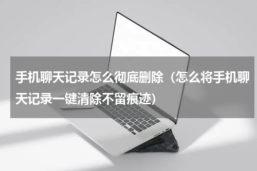 手机聊天记录怎么彻底删除（怎么将手机聊天记录一键清除不留痕迹）