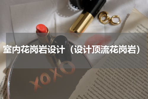 室内花岗岩设计（设计顶流花岗岩）