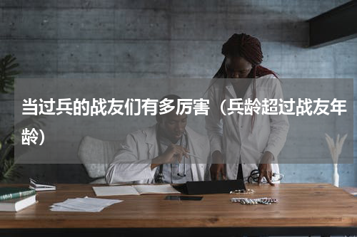 当过兵的战友们有多厉害（兵龄超过战友年龄）