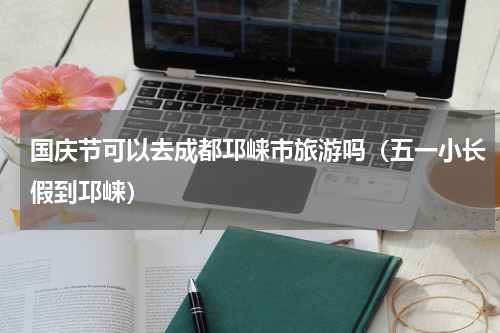 国庆节可以去成都邛崃市旅游吗（五一小长假到邛崃）