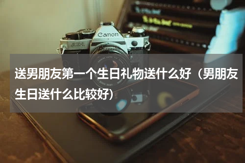 送男朋友第一个生日礼物送什么好（男朋友生日送什么比较好）