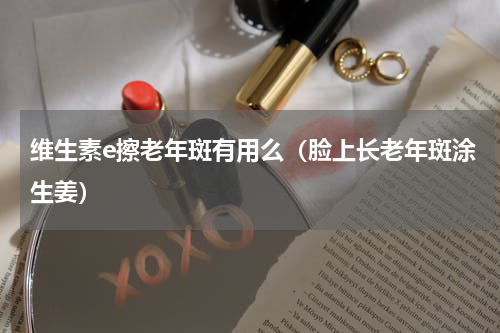 维生素e擦老年斑有用么（脸上长老年斑涂生姜）