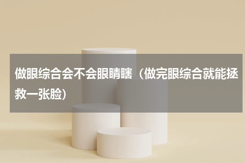 做眼综合会不会眼睛瞎（做完眼综合就能拯救一张脸）