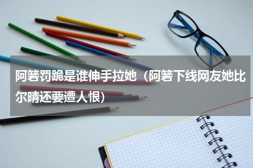 阿箬罚跪是谁伸手拉她（阿箬下线网友她比尔晴还要遭人恨）