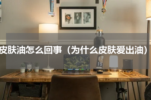 皮肤油怎么回事（为什么皮肤爱出油）
