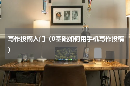 写作投稿入门（0基础如何用手机写作投稿）