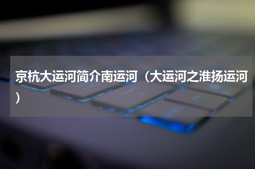 京杭大运河简介南运河（大运河之淮扬运河）