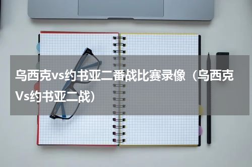 乌西克vs约书亚二番战比赛录像（乌西克Vs约书亚二战）