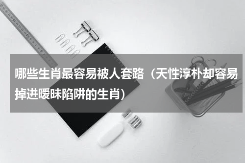 哪些生肖最容易被人套路（天性淳朴却容易掉进暧昧陷阱的生肖）