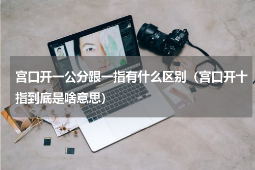 宫口开一公分跟一指有什么区别（宫口开十指到底是啥意思）
