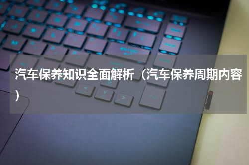 汽车保养知识全面解析（汽车保养周期内容）