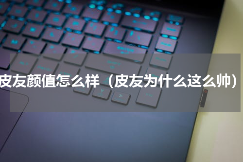 皮友颜值怎么样（皮友为什么这么帅）