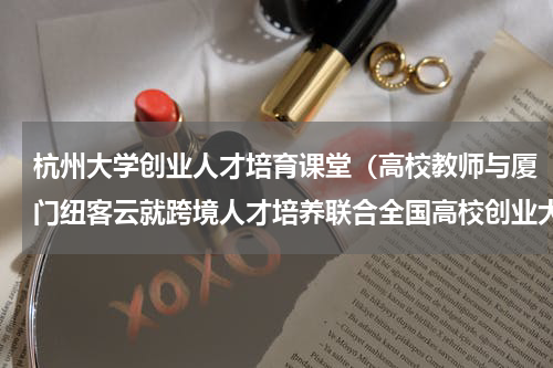 杭州大学创业人才培育课堂（高校教师与厦门纽客云就跨境人才培养联合全国高校创业大赛探讨）