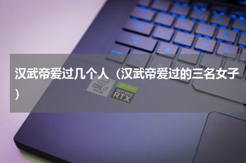 汉武帝爱过几个人（汉武帝爱过的三名女子）