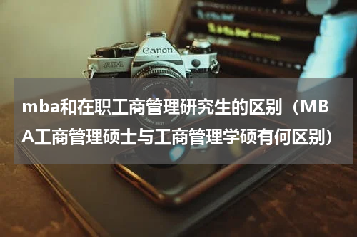 mba和在职工商管理研究生的区别（MBA工商管理硕士与工商管理学硕有何区别）