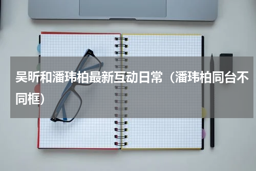 吴昕和潘玮柏最新互动日常（潘玮柏同台不同框）