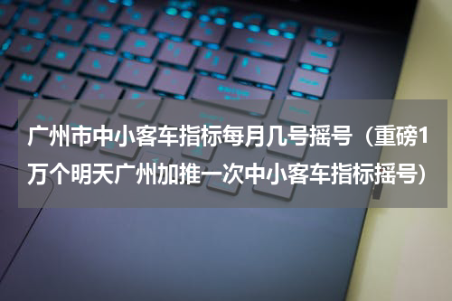 广州市中小客车指标每月几号摇号（重磅1万个明天广州加推一次中小客车指标摇号）