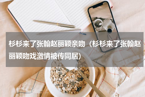 杉杉来了张翰赵丽颖亲吻（杉杉来了张翰赵丽颖吻戏激情被传同居）