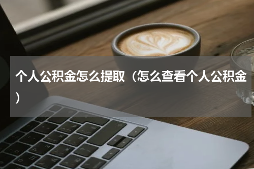 个人公积金怎么提取（怎么查看个人公积金）