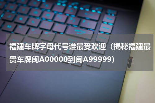福建车牌字母代号谁最受欢迎（揭秘福建最贵车牌闽A00000到闽A99999）