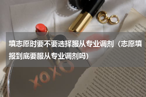 填志愿时要不要选择服从专业调剂（志愿填报到底要服从专业调剂吗）