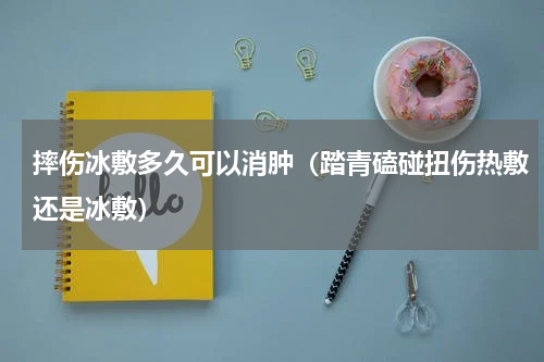 摔伤冰敷多久可以消肿（踏青磕碰扭伤热敷还是冰敷）