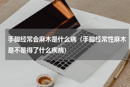 手脚经常会麻木是什么病（手脚经常性麻木是不是得了什么疾病）
