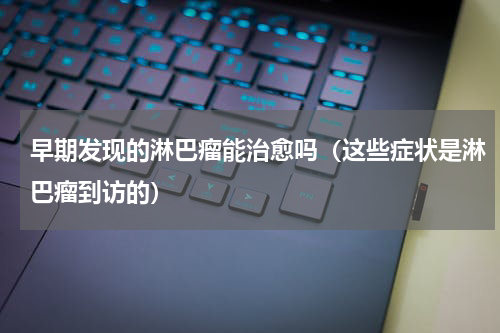 早期发现的淋巴瘤能治愈吗（这些症状是淋巴瘤到访的）