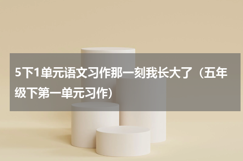 5下1单元语文习作那一刻我长大了（五年级下第一单元习作）