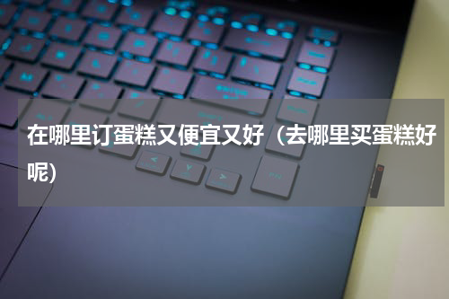 在哪里订蛋糕又便宜又好（去哪里买蛋糕好呢）