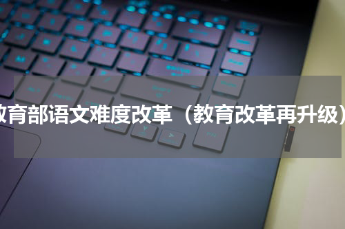 教育部语文难度改革（教育改革再升级）