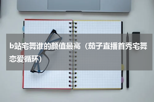 b站宅舞谁的颜值最高（茄子直播首秀宅舞恋爱循环）