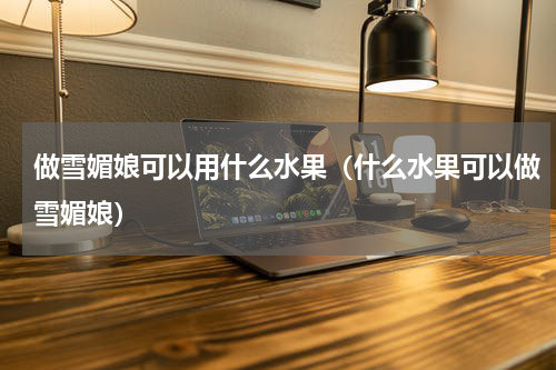 做雪媚娘可以用什么水果（什么水果可以做雪媚娘）