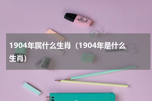 1904年属什么生肖（1904年是什么生肖）