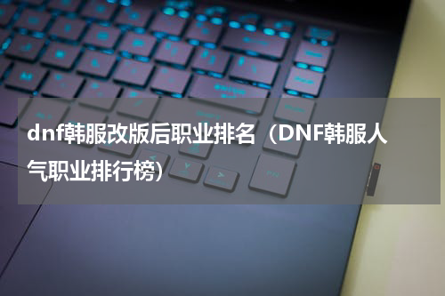 dnf韩服改版后职业排名（DNF韩服人气职业排行榜）