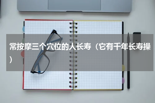 常按摩三个穴位的人长寿（它有千年长寿操）