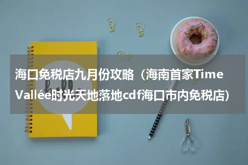 海口免税店九月份攻略（海南首家TimeVallée时光天地落地cdf海口市内免税店）