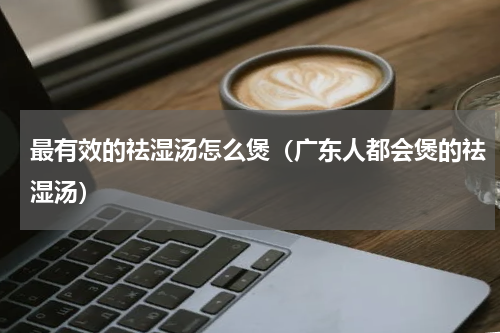 最有效的祛湿汤怎么煲（广东人都会煲的祛湿汤）