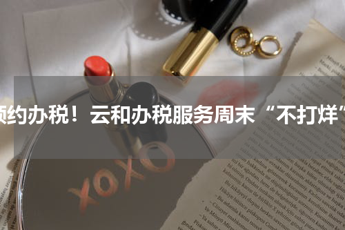 预约办税！云和办税服务周末“不打烊”