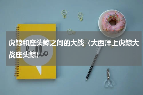 虎鲸和座头鲸之间的大战（大西洋上虎鲸大战座头鲸）