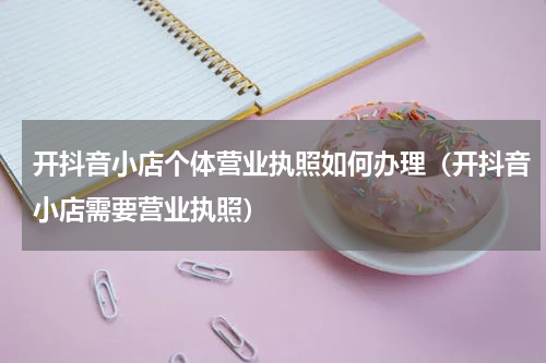 开抖音小店个体营业执照如何办理（开抖音小店需要营业执照）