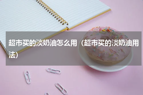 超市买的淡奶油怎么用（超市买的淡奶油用法）