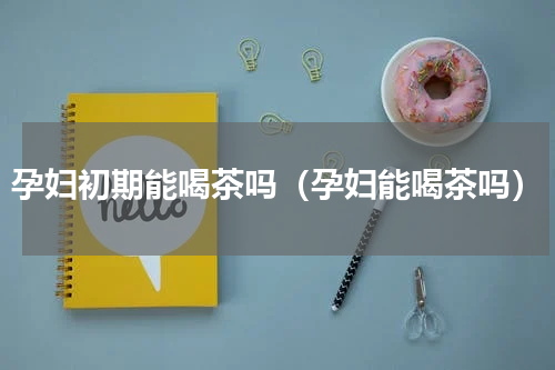 孕妇初期能喝茶吗（孕妇能喝茶吗）